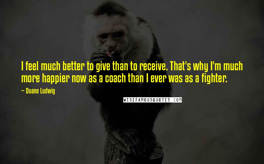 Duane Ludwig Quotes: I feel much better to give than to receive. That's why I'm much more happier now as a coach than I ever was as a fighter.