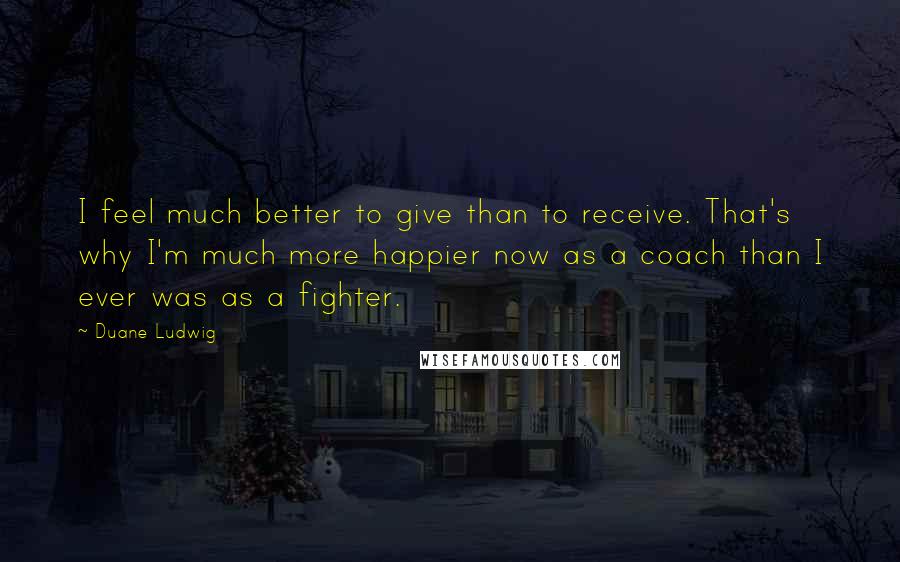 Duane Ludwig Quotes: I feel much better to give than to receive. That's why I'm much more happier now as a coach than I ever was as a fighter.