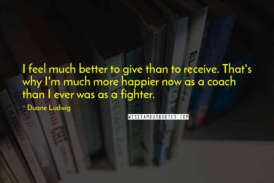 Duane Ludwig Quotes: I feel much better to give than to receive. That's why I'm much more happier now as a coach than I ever was as a fighter.