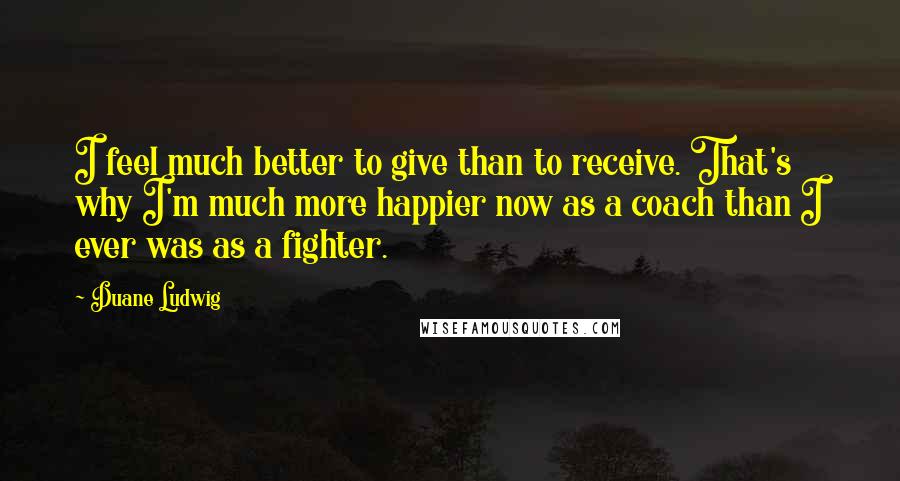 Duane Ludwig Quotes: I feel much better to give than to receive. That's why I'm much more happier now as a coach than I ever was as a fighter.