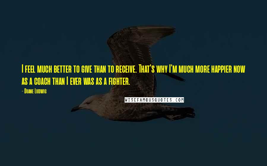 Duane Ludwig Quotes: I feel much better to give than to receive. That's why I'm much more happier now as a coach than I ever was as a fighter.