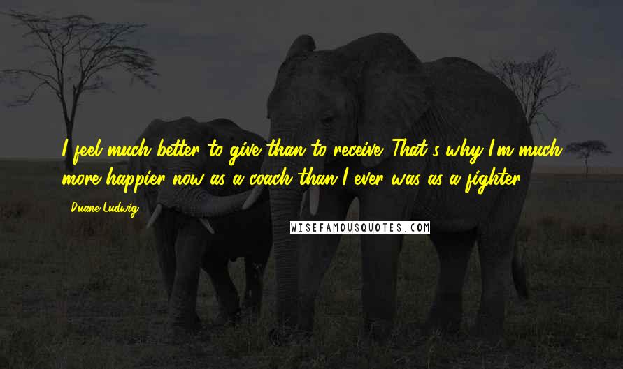 Duane Ludwig Quotes: I feel much better to give than to receive. That's why I'm much more happier now as a coach than I ever was as a fighter.