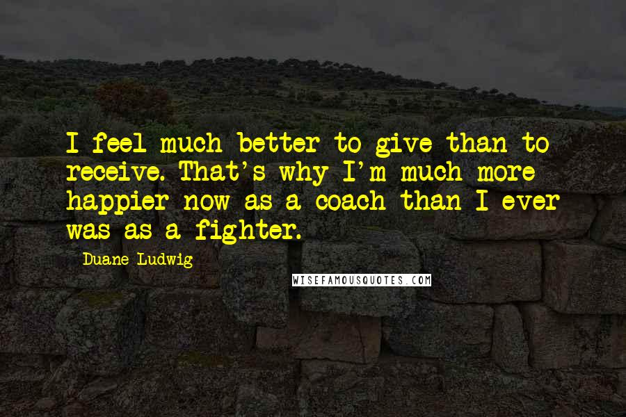 Duane Ludwig Quotes: I feel much better to give than to receive. That's why I'm much more happier now as a coach than I ever was as a fighter.