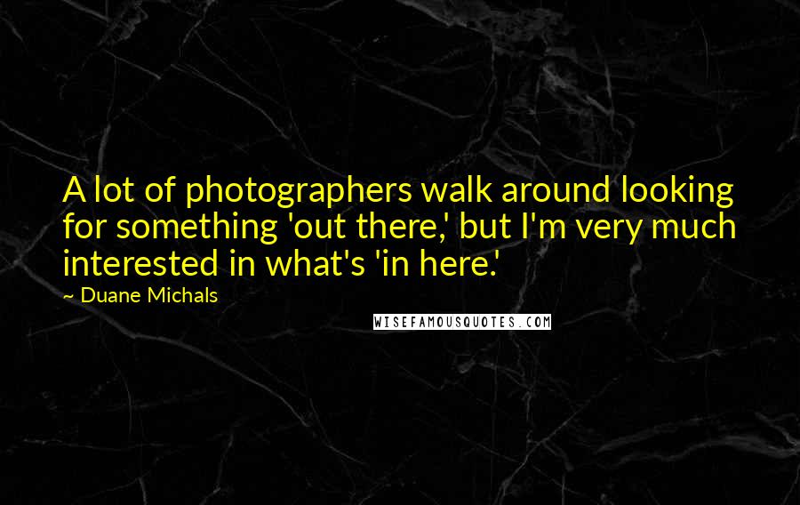 Duane Michals Quotes: A lot of photographers walk around looking for something 'out there,' but I'm very much interested in what's 'in here.'