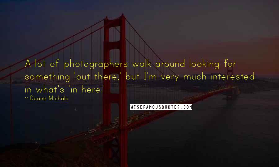 Duane Michals Quotes: A lot of photographers walk around looking for something 'out there,' but I'm very much interested in what's 'in here.'