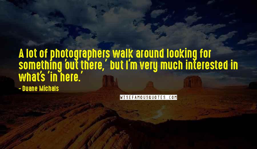 Duane Michals Quotes: A lot of photographers walk around looking for something 'out there,' but I'm very much interested in what's 'in here.'