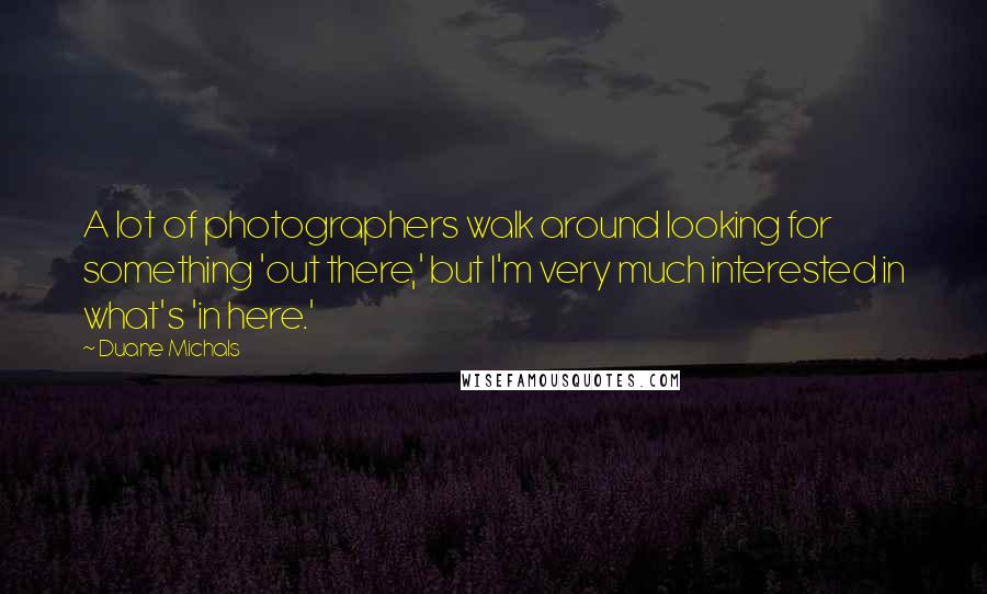 Duane Michals Quotes: A lot of photographers walk around looking for something 'out there,' but I'm very much interested in what's 'in here.'