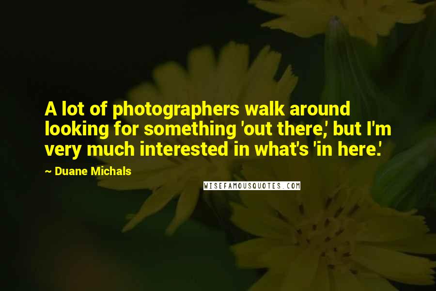 Duane Michals Quotes: A lot of photographers walk around looking for something 'out there,' but I'm very much interested in what's 'in here.'