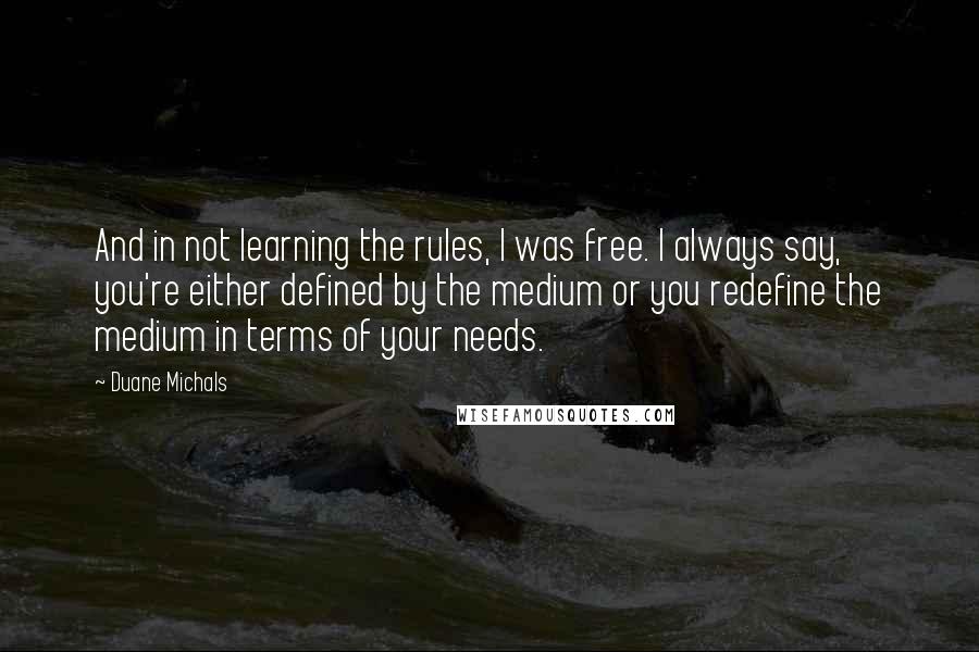 Duane Michals Quotes: And in not learning the rules, I was free. I always say, you're either defined by the medium or you redefine the medium in terms of your needs.