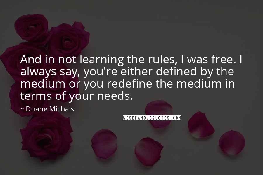 Duane Michals Quotes: And in not learning the rules, I was free. I always say, you're either defined by the medium or you redefine the medium in terms of your needs.