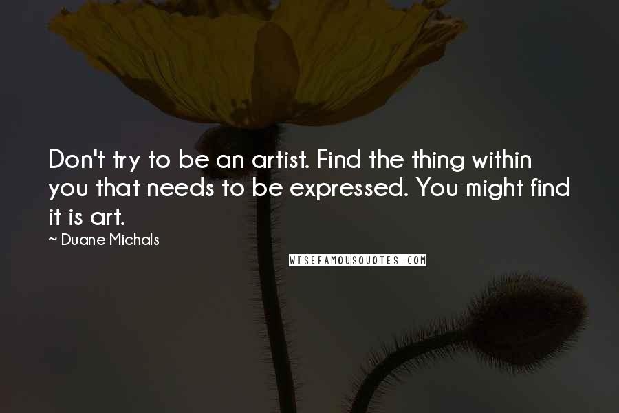 Duane Michals Quotes: Don't try to be an artist. Find the thing within you that needs to be expressed. You might find it is art.