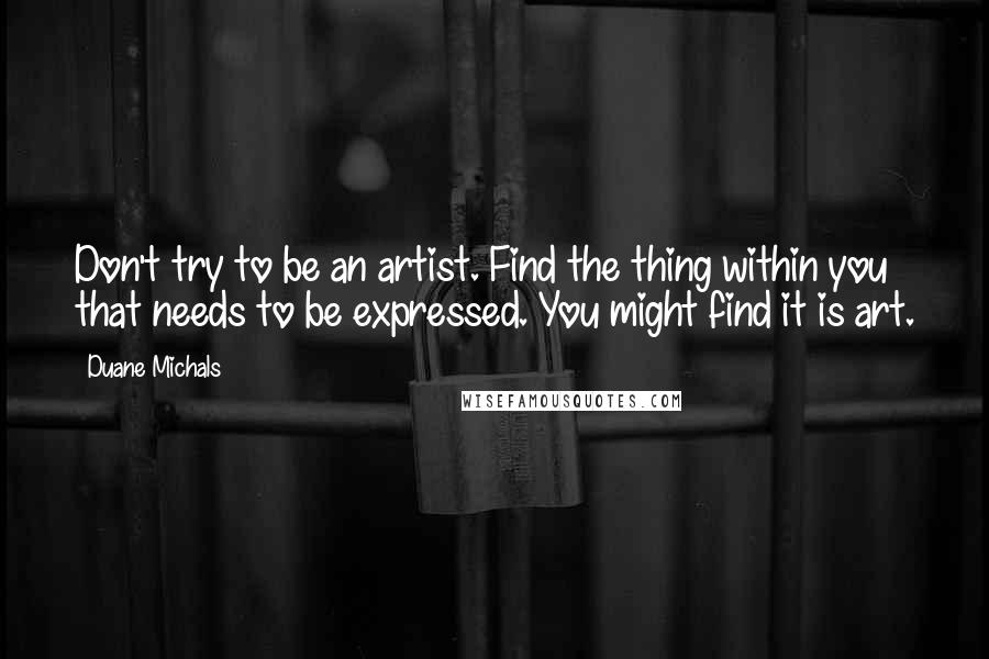 Duane Michals Quotes: Don't try to be an artist. Find the thing within you that needs to be expressed. You might find it is art.