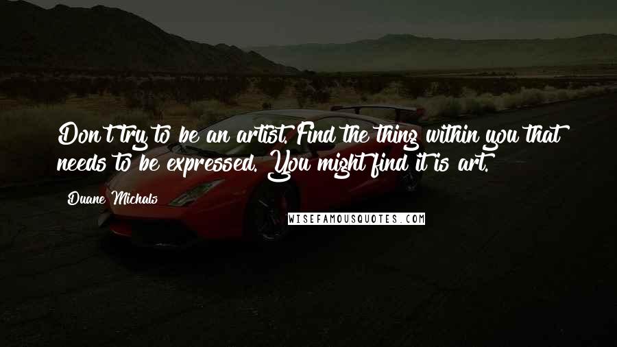 Duane Michals Quotes: Don't try to be an artist. Find the thing within you that needs to be expressed. You might find it is art.