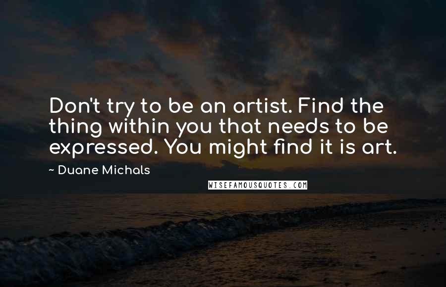 Duane Michals Quotes: Don't try to be an artist. Find the thing within you that needs to be expressed. You might find it is art.