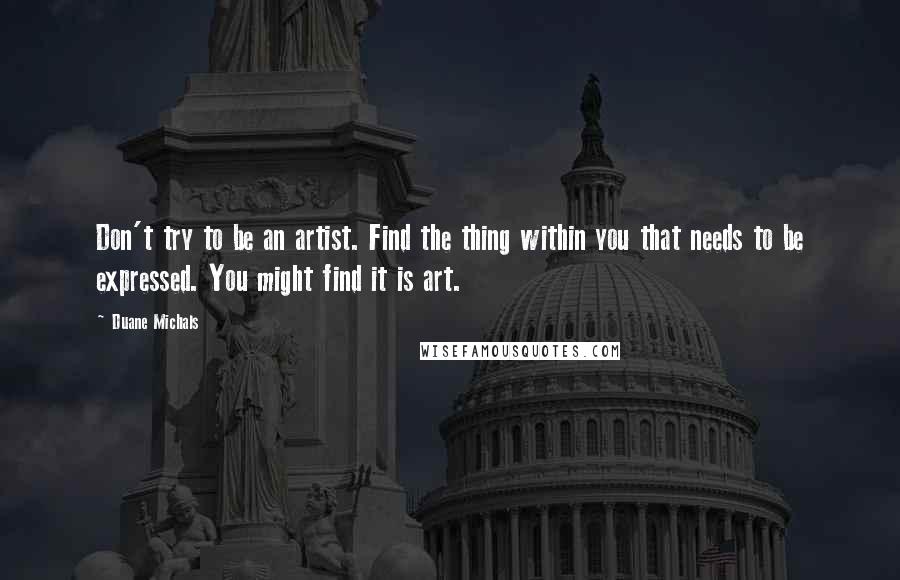 Duane Michals Quotes: Don't try to be an artist. Find the thing within you that needs to be expressed. You might find it is art.