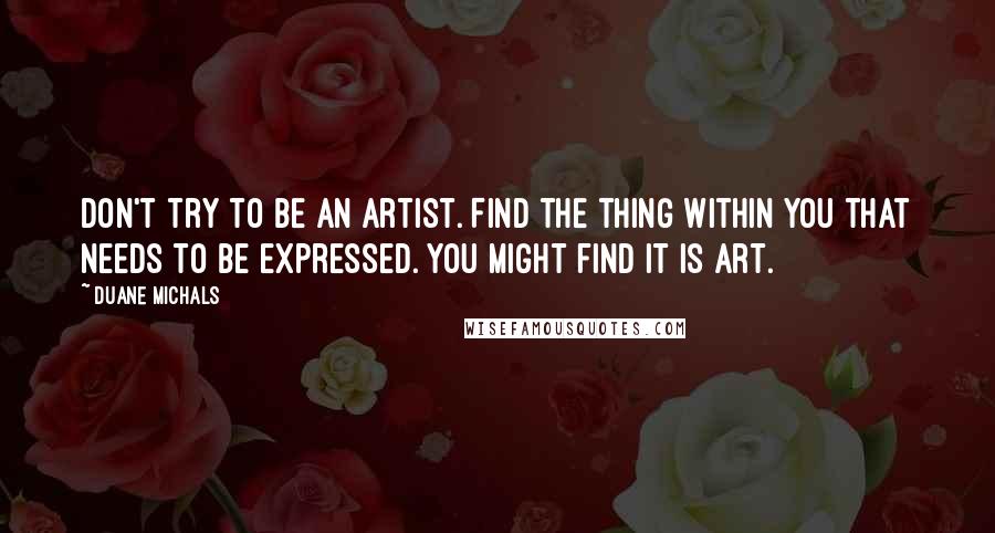 Duane Michals Quotes: Don't try to be an artist. Find the thing within you that needs to be expressed. You might find it is art.