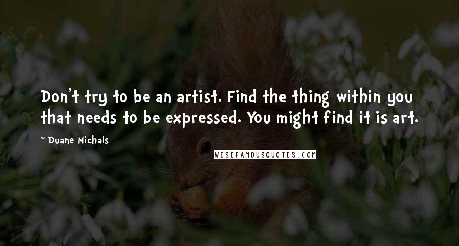 Duane Michals Quotes: Don't try to be an artist. Find the thing within you that needs to be expressed. You might find it is art.