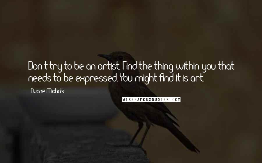 Duane Michals Quotes: Don't try to be an artist. Find the thing within you that needs to be expressed. You might find it is art.