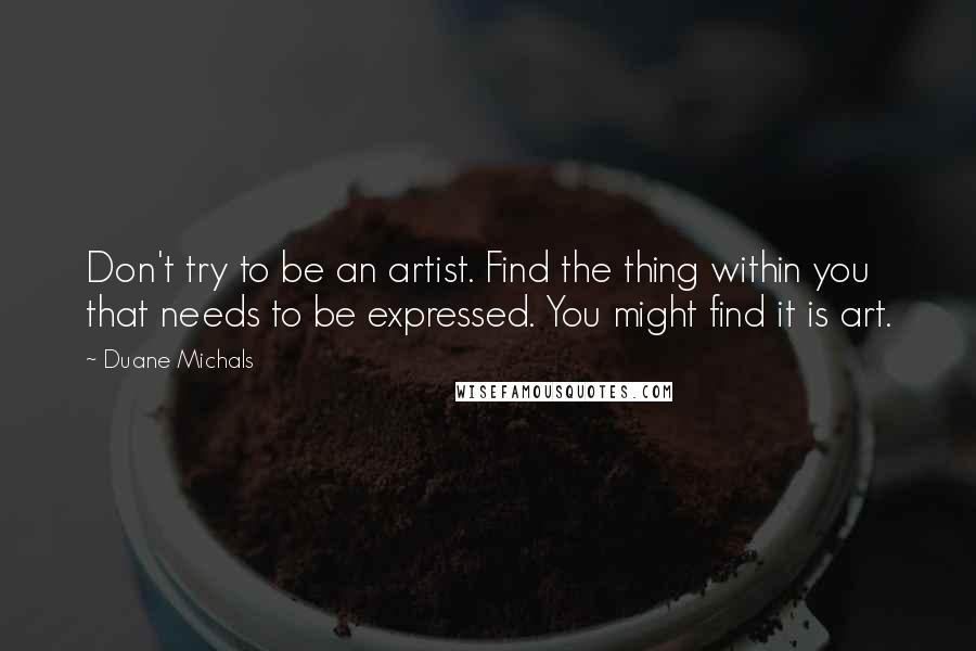 Duane Michals Quotes: Don't try to be an artist. Find the thing within you that needs to be expressed. You might find it is art.