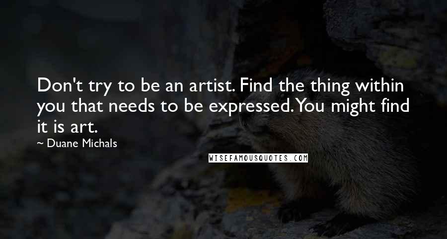 Duane Michals Quotes: Don't try to be an artist. Find the thing within you that needs to be expressed. You might find it is art.