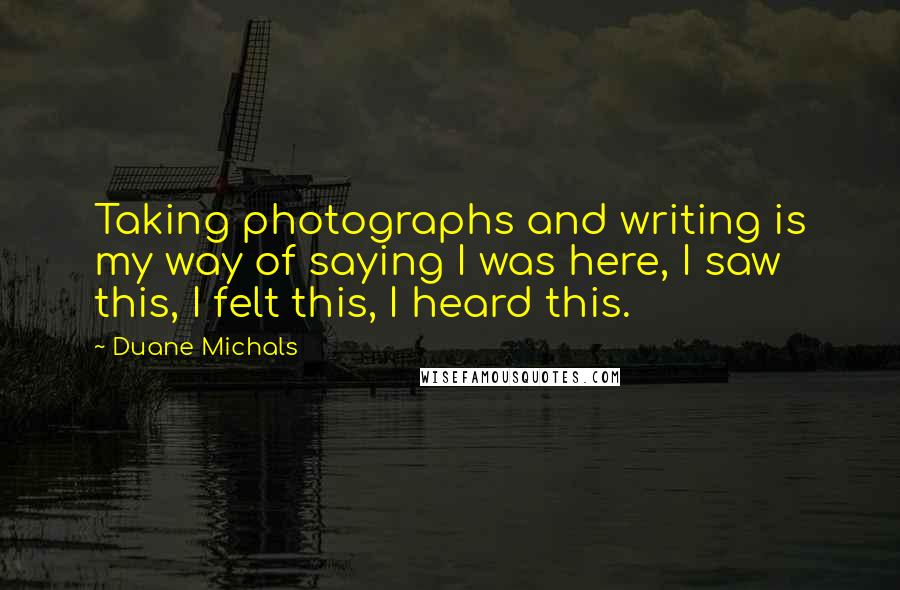 Duane Michals Quotes: Taking photographs and writing is my way of saying I was here, I saw this, I felt this, I heard this.