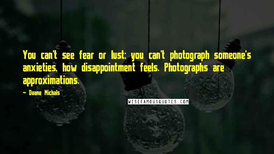 Duane Michals Quotes: You can't see fear or lust; you can't photograph someone's anxieties, how disappointment feels. Photographs are approximations.