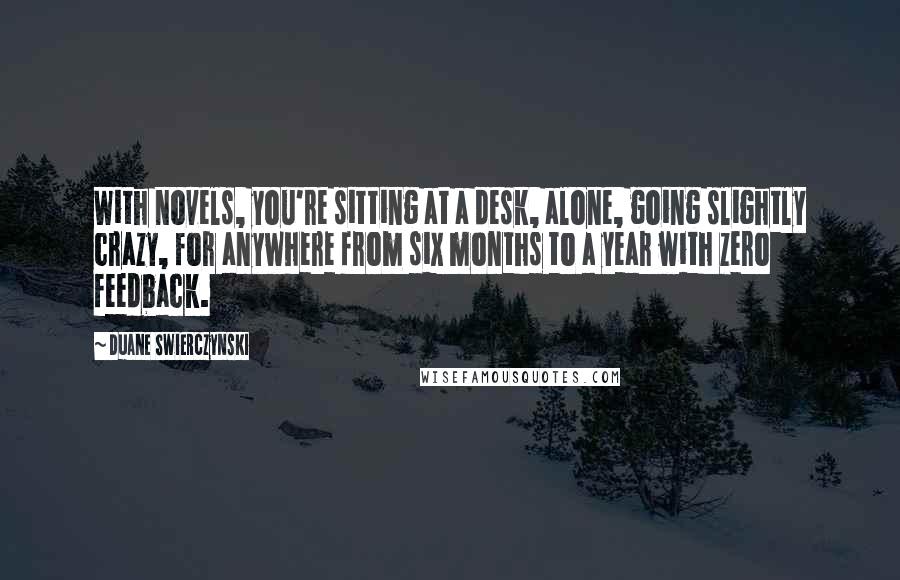 Duane Swierczynski Quotes: With novels, you're sitting at a desk, alone, going slightly crazy, for anywhere from six months to a year with zero feedback.