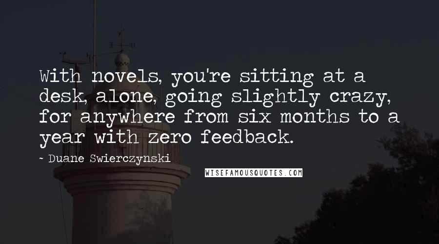 Duane Swierczynski Quotes: With novels, you're sitting at a desk, alone, going slightly crazy, for anywhere from six months to a year with zero feedback.