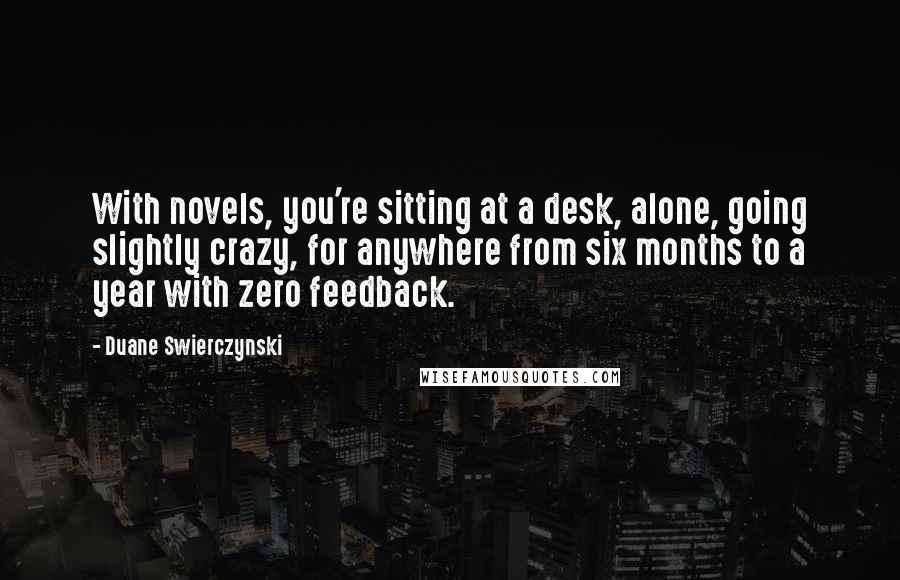 Duane Swierczynski Quotes: With novels, you're sitting at a desk, alone, going slightly crazy, for anywhere from six months to a year with zero feedback.