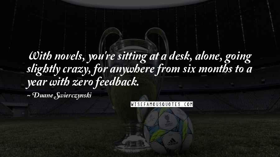 Duane Swierczynski Quotes: With novels, you're sitting at a desk, alone, going slightly crazy, for anywhere from six months to a year with zero feedback.