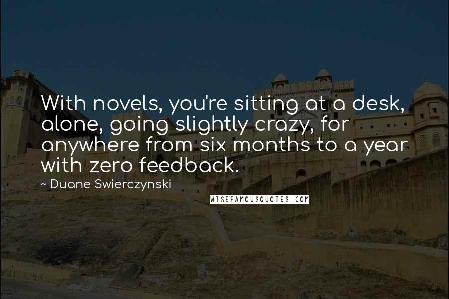 Duane Swierczynski Quotes: With novels, you're sitting at a desk, alone, going slightly crazy, for anywhere from six months to a year with zero feedback.
