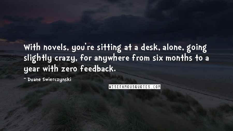 Duane Swierczynski Quotes: With novels, you're sitting at a desk, alone, going slightly crazy, for anywhere from six months to a year with zero feedback.