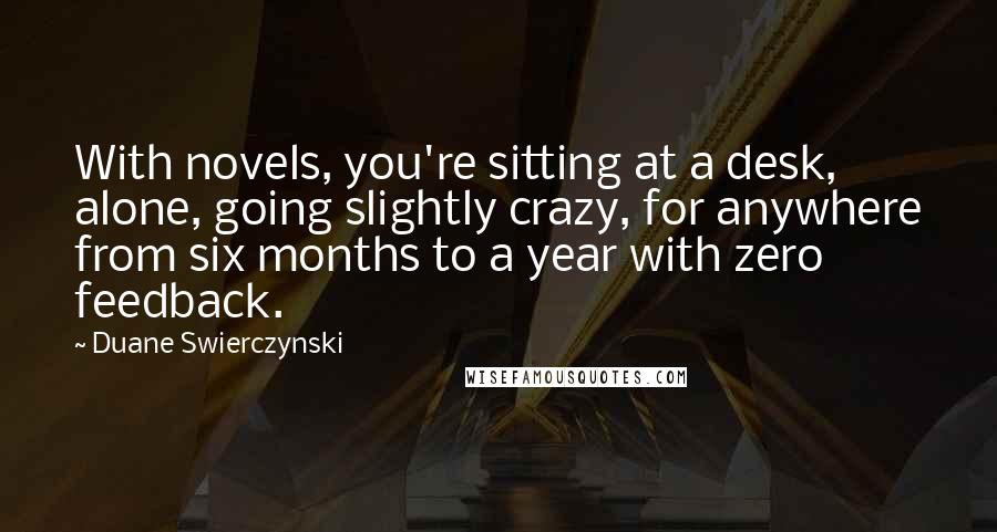 Duane Swierczynski Quotes: With novels, you're sitting at a desk, alone, going slightly crazy, for anywhere from six months to a year with zero feedback.
