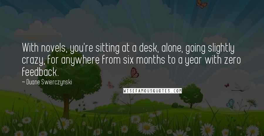 Duane Swierczynski Quotes: With novels, you're sitting at a desk, alone, going slightly crazy, for anywhere from six months to a year with zero feedback.