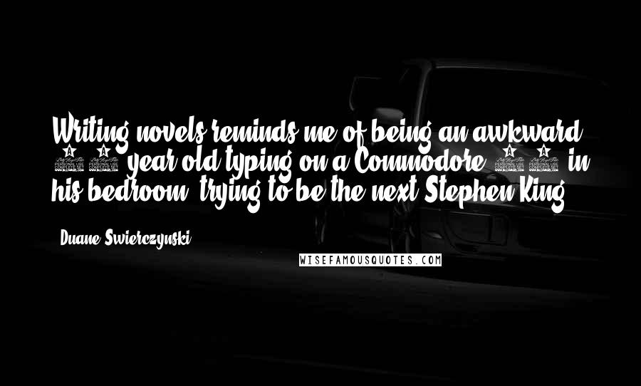 Duane Swierczynski Quotes: Writing novels reminds me of being an awkward 15-year-old typing on a Commodore 64 in his bedroom, trying to be the next Stephen King.