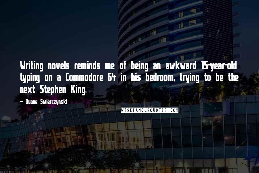 Duane Swierczynski Quotes: Writing novels reminds me of being an awkward 15-year-old typing on a Commodore 64 in his bedroom, trying to be the next Stephen King.