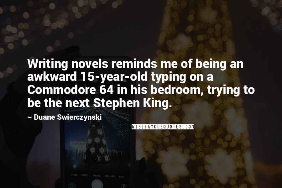 Duane Swierczynski Quotes: Writing novels reminds me of being an awkward 15-year-old typing on a Commodore 64 in his bedroom, trying to be the next Stephen King.