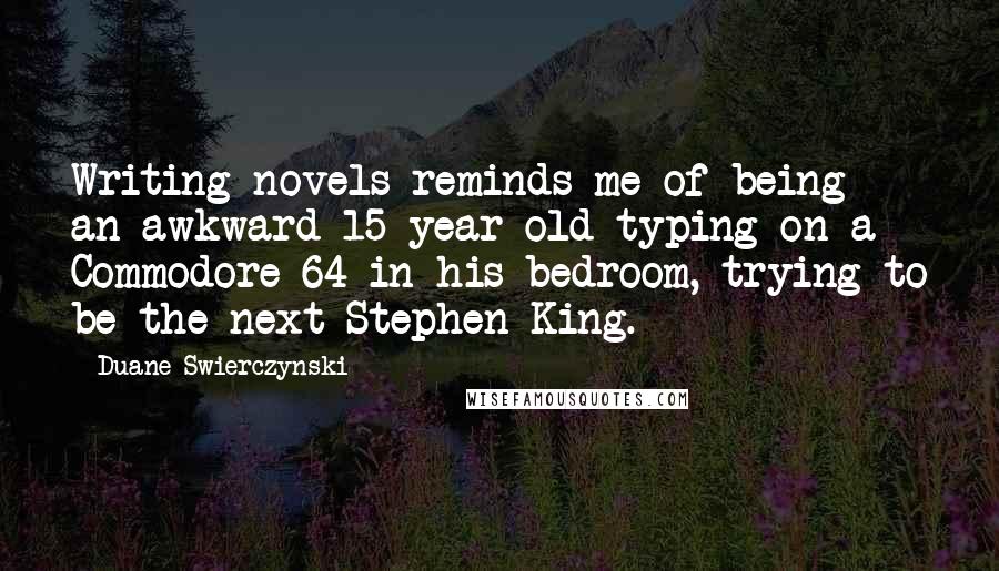 Duane Swierczynski Quotes: Writing novels reminds me of being an awkward 15-year-old typing on a Commodore 64 in his bedroom, trying to be the next Stephen King.