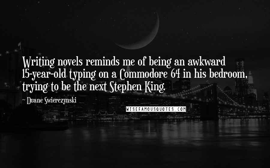 Duane Swierczynski Quotes: Writing novels reminds me of being an awkward 15-year-old typing on a Commodore 64 in his bedroom, trying to be the next Stephen King.