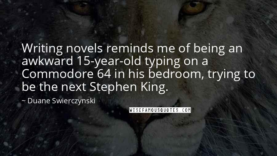 Duane Swierczynski Quotes: Writing novels reminds me of being an awkward 15-year-old typing on a Commodore 64 in his bedroom, trying to be the next Stephen King.