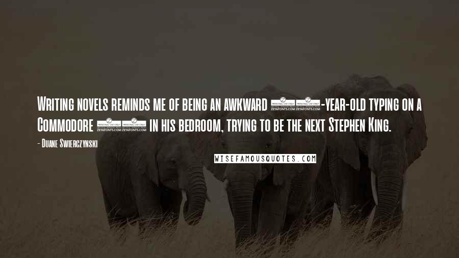 Duane Swierczynski Quotes: Writing novels reminds me of being an awkward 15-year-old typing on a Commodore 64 in his bedroom, trying to be the next Stephen King.