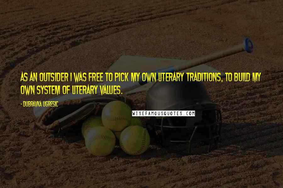 Dubravka Ugresic Quotes: As an outsider I was free to pick my own literary traditions, to build my own system of literary values.