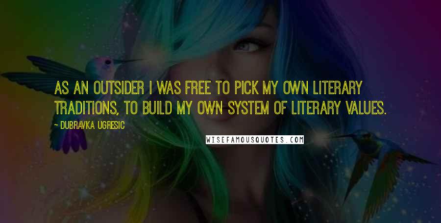 Dubravka Ugresic Quotes: As an outsider I was free to pick my own literary traditions, to build my own system of literary values.