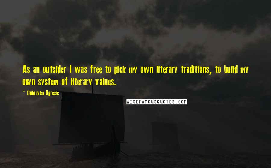Dubravka Ugresic Quotes: As an outsider I was free to pick my own literary traditions, to build my own system of literary values.