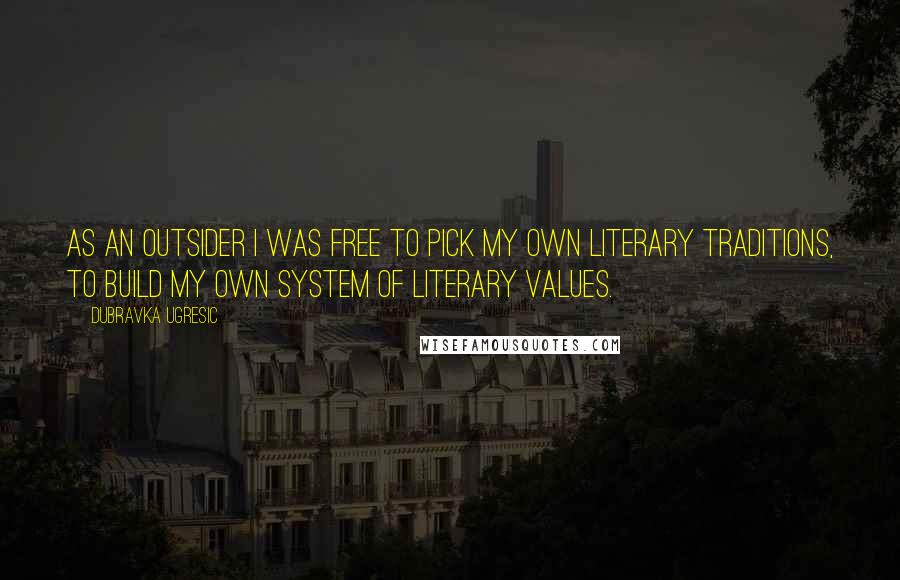 Dubravka Ugresic Quotes: As an outsider I was free to pick my own literary traditions, to build my own system of literary values.