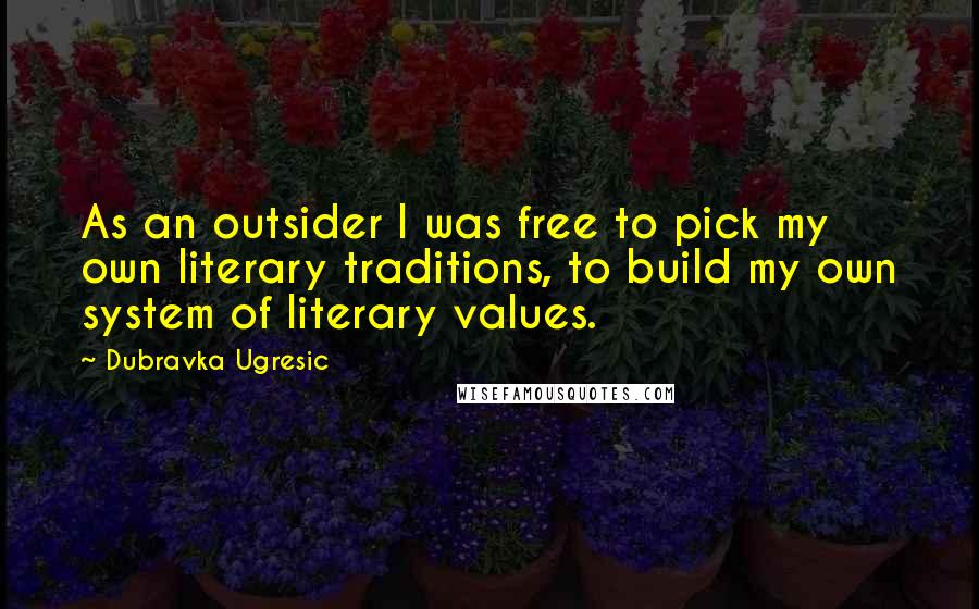 Dubravka Ugresic Quotes: As an outsider I was free to pick my own literary traditions, to build my own system of literary values.