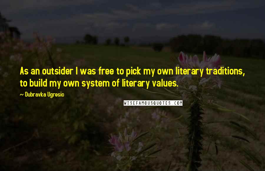 Dubravka Ugresic Quotes: As an outsider I was free to pick my own literary traditions, to build my own system of literary values.