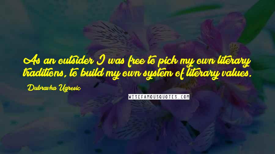 Dubravka Ugresic Quotes: As an outsider I was free to pick my own literary traditions, to build my own system of literary values.