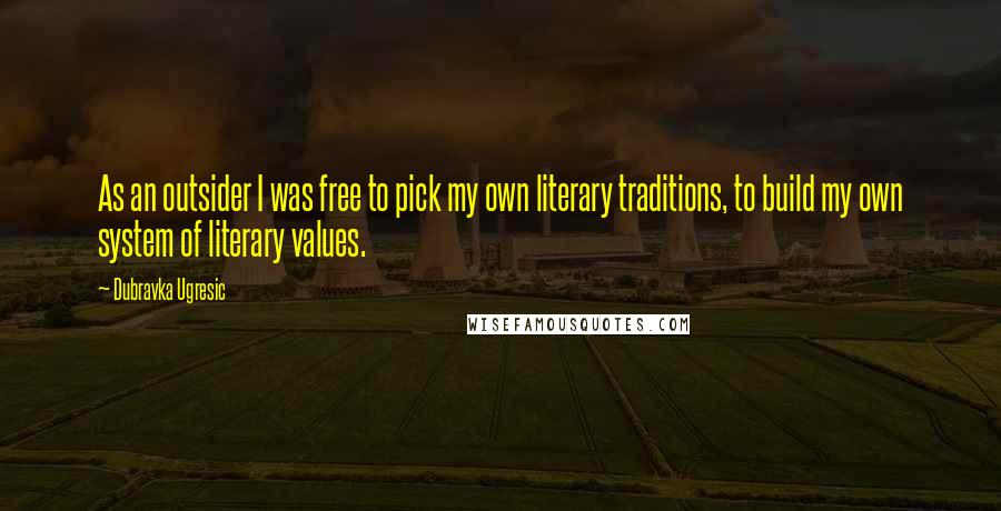 Dubravka Ugresic Quotes: As an outsider I was free to pick my own literary traditions, to build my own system of literary values.