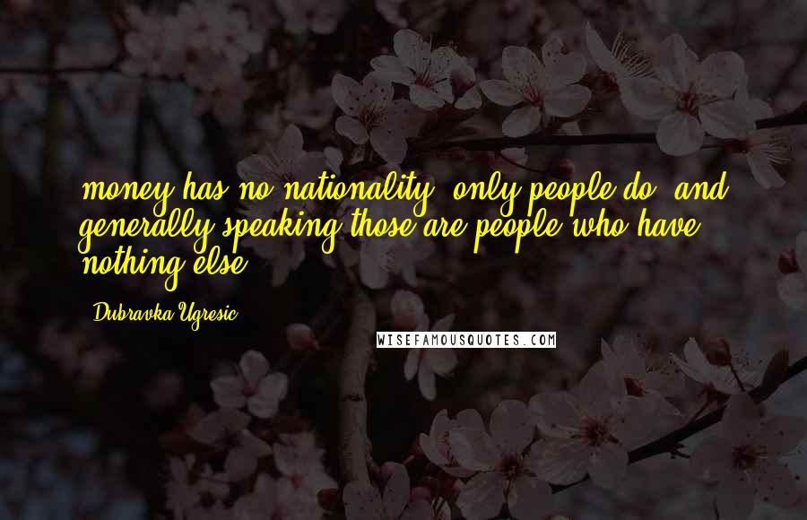 Dubravka Ugresic Quotes: money has no nationality, only people do, and generally speaking those are people who have nothing else.